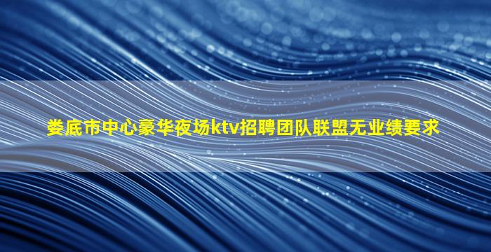 娄底市中心豪华夜场ktv招聘团队联盟无业绩要求